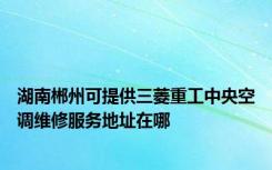 湖南郴州可提供三菱重工中央空调维修服务地址在哪