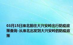 03月15日淮北前往大兴安岭出行防疫政策查询-从淮北出发到大兴安岭的防疫政策