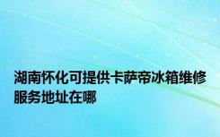 湖南怀化可提供卡萨帝冰箱维修服务地址在哪