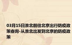 03月15日淮北前往北京出行防疫政策查询-从淮北出发到北京的防疫政策