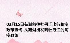 03月15日芜湖前往牡丹江出行防疫政策查询-从芜湖出发到牡丹江的防疫政策