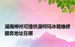 湖南郴州可提供澳柯玛冰箱维修服务地址在哪