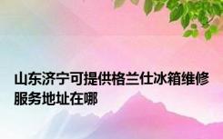 山东济宁可提供格兰仕冰箱维修服务地址在哪