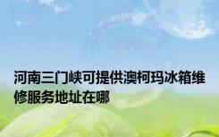 河南三门峡可提供澳柯玛冰箱维修服务地址在哪