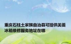 重庆石柱土家族自治县可提供美菱冰箱维修服务地址在哪