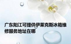 广东阳江可提供伊莱克斯冰箱维修服务地址在哪