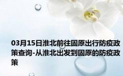 03月15日淮北前往固原出行防疫政策查询-从淮北出发到固原的防疫政策