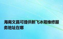 海南文昌可提供新飞冰箱维修服务地址在哪