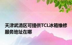 天津武清区可提供TCL冰箱维修服务地址在哪