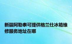 新疆阿勒泰可提供格兰仕冰箱维修服务地址在哪