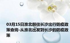 03月15日淮北前往长沙出行防疫政策查询-从淮北出发到长沙的防疫政策