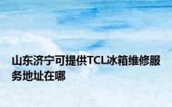 山东济宁可提供TCL冰箱维修服务地址在哪