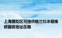 上海普陀区可提供格兰仕冰箱维修服务地址在哪