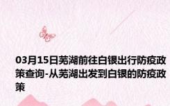 03月15日芜湖前往白银出行防疫政策查询-从芜湖出发到白银的防疫政策