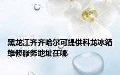 黑龙江齐齐哈尔可提供科龙冰箱维修服务地址在哪