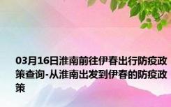 03月16日淮南前往伊春出行防疫政策查询-从淮南出发到伊春的防疫政策