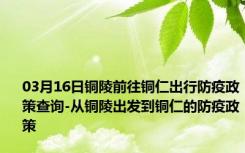 03月16日铜陵前往铜仁出行防疫政策查询-从铜陵出发到铜仁的防疫政策