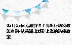 03月15日芜湖前往上海出行防疫政策查询-从芜湖出发到上海的防疫政策