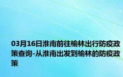 03月16日淮南前往榆林出行防疫政策查询-从淮南出发到榆林的防疫政策