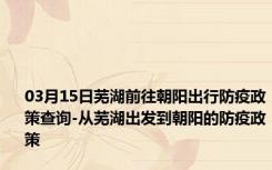 03月15日芜湖前往朝阳出行防疫政策查询-从芜湖出发到朝阳的防疫政策