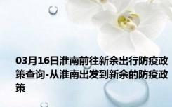 03月16日淮南前往新余出行防疫政策查询-从淮南出发到新余的防疫政策