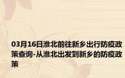 03月16日淮北前往新乡出行防疫政策查询-从淮北出发到新乡的防疫政策