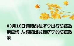 03月16日铜陵前往济宁出行防疫政策查询-从铜陵出发到济宁的防疫政策