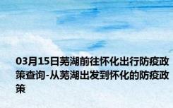 03月15日芜湖前往怀化出行防疫政策查询-从芜湖出发到怀化的防疫政策