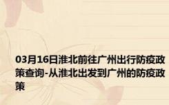 03月16日淮北前往广州出行防疫政策查询-从淮北出发到广州的防疫政策