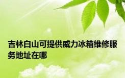 吉林白山可提供威力冰箱维修服务地址在哪