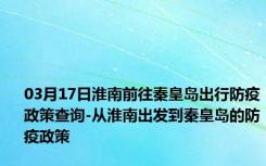 03月17日淮南前往秦皇岛出行防疫政策查询-从淮南出发到秦皇岛的防疫政策