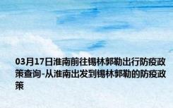 03月17日淮南前往锡林郭勒出行防疫政策查询-从淮南出发到锡林郭勒的防疫政策