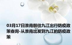 03月17日淮南前往九江出行防疫政策查询-从淮南出发到九江的防疫政策