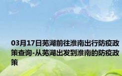 03月17日芜湖前往淮南出行防疫政策查询-从芜湖出发到淮南的防疫政策