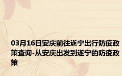 03月16日安庆前往遂宁出行防疫政策查询-从安庆出发到遂宁的防疫政策