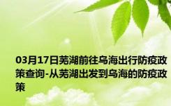 03月17日芜湖前往乌海出行防疫政策查询-从芜湖出发到乌海的防疫政策