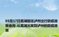 03月17日芜湖前往泸州出行防疫政策查询-从芜湖出发到泸州的防疫政策