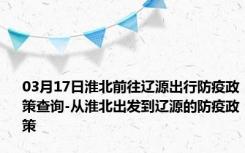 03月17日淮北前往辽源出行防疫政策查询-从淮北出发到辽源的防疫政策