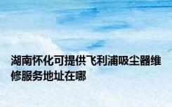 湖南怀化可提供飞利浦吸尘器维修服务地址在哪