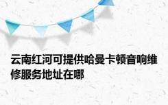 云南红河可提供哈曼卡顿音响维修服务地址在哪