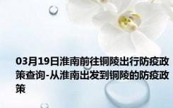 03月19日淮南前往铜陵出行防疫政策查询-从淮南出发到铜陵的防疫政策