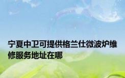 宁夏中卫可提供格兰仕微波炉维修服务地址在哪