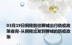 03月19日铜陵前往聊城出行防疫政策查询-从铜陵出发到聊城的防疫政策