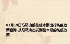 03月19日马鞍山前往佳木斯出行防疫政策查询-从马鞍山出发到佳木斯的防疫政策