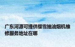 广东河源可提供樱雪抽油烟机维修服务地址在哪