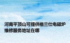 河南平顶山可提供格兰仕电磁炉维修服务地址在哪