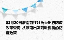 03月20日淮南前往吐鲁番出行防疫政策查询-从淮南出发到吐鲁番的防疫政策