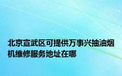 北京宣武区可提供万事兴抽油烟机维修服务地址在哪