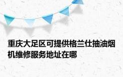 重庆大足区可提供格兰仕抽油烟机维修服务地址在哪