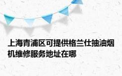 上海青浦区可提供格兰仕抽油烟机维修服务地址在哪